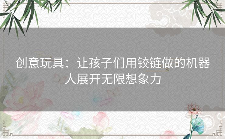 创意玩具：让孩子们用铰链做的机器人展开无限想象力