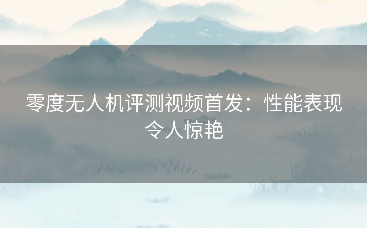 零度无人机评测视频首发：性能表现令人惊艳
