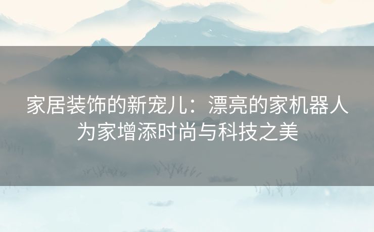 家居装饰的新宠儿：漂亮的家机器人为家增添时尚与科技之美