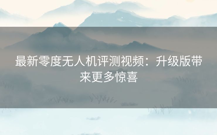 最新零度无人机评测视频：升级版带来更多惊喜