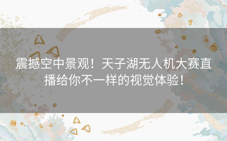 震撼空中景观！天子湖无人机大赛直播给你不一样的视觉体验！
