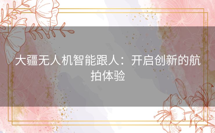 大疆无人机智能跟人：开启创新的航拍体验
