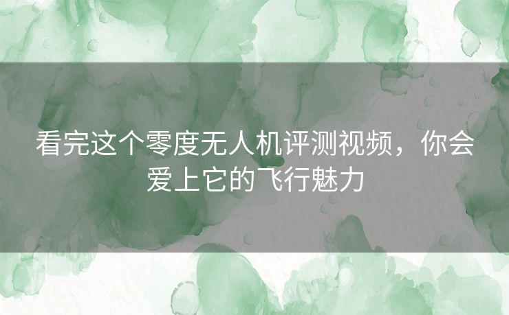 看完这个零度无人机评测视频，你会爱上它的飞行魅力