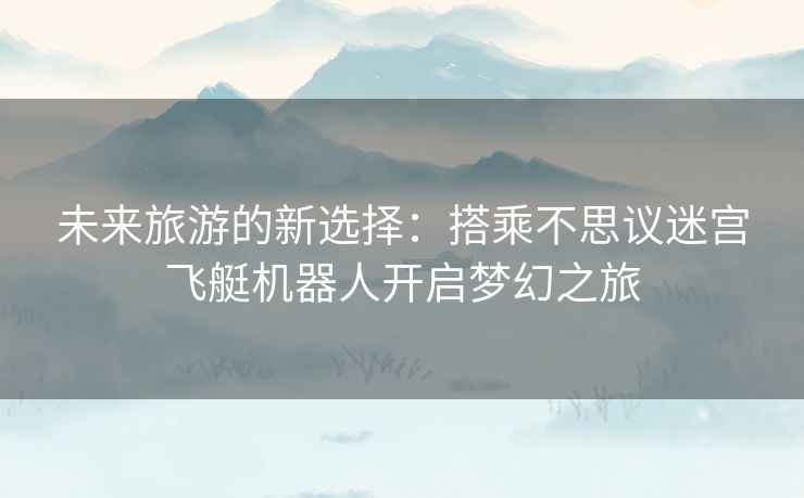 未来旅游的新选择：搭乘不思议迷宫飞艇机器人开启梦幻之旅