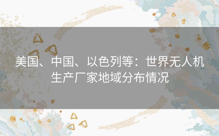 美国、中国、以色列等：世界无人机生产厂家地域分布情况