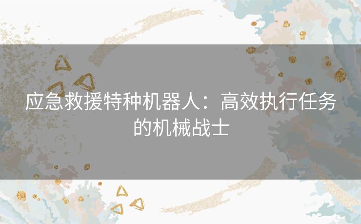 应急救援特种机器人：高效执行任务的机械战士