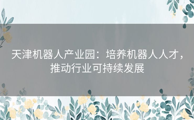 天津机器人产业园：培养机器人人才，推动行业可持续发展