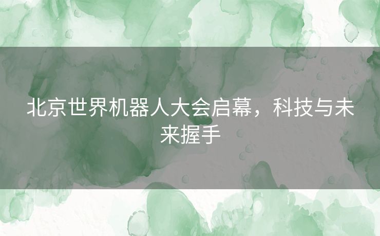 北京世界机器人大会启幕，科技与未来握手