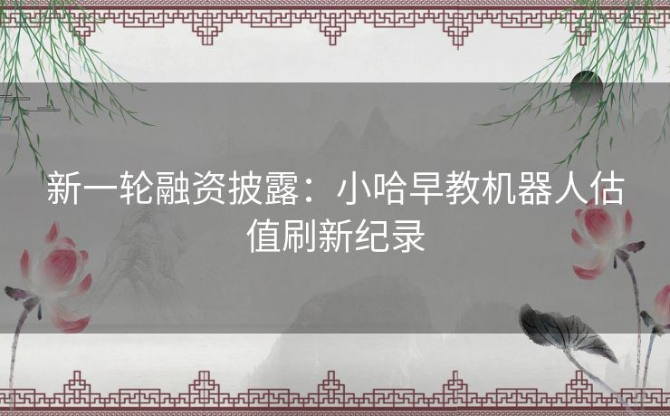 新一轮融资披露：小哈早教机器人估值刷新纪录