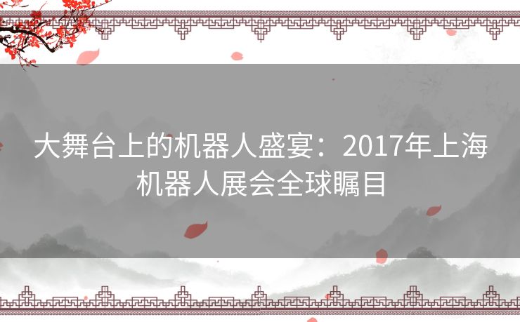 大舞台上的机器人盛宴：2017年上海机器人展会全球瞩目