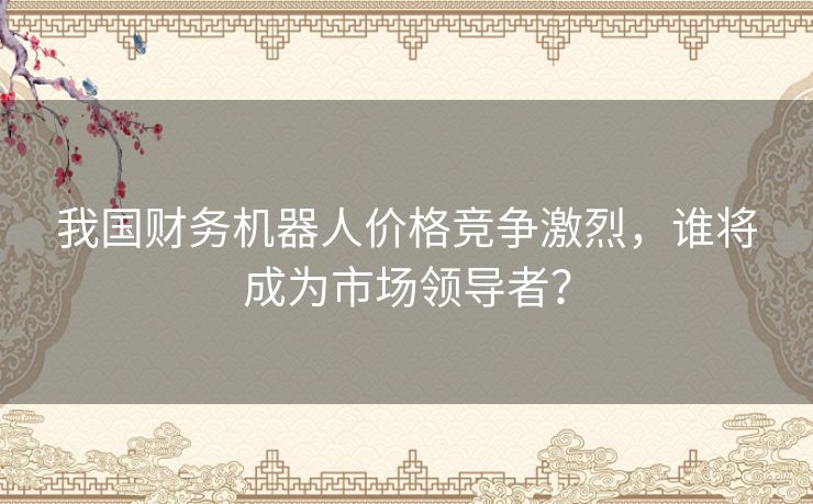我国财务机器人价格竞争激烈，谁将成为市场领导者？