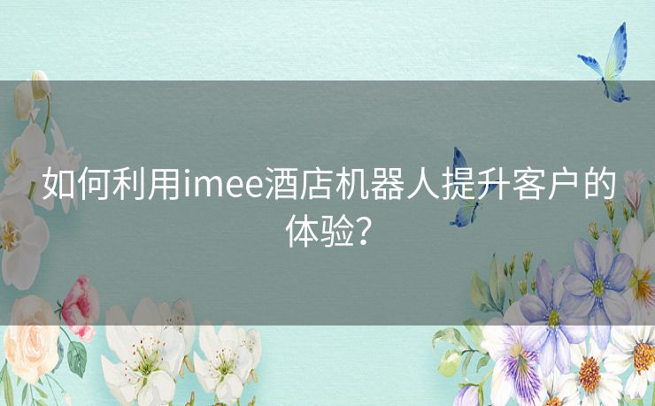 如何利用imee酒店机器人提升客户的体验？