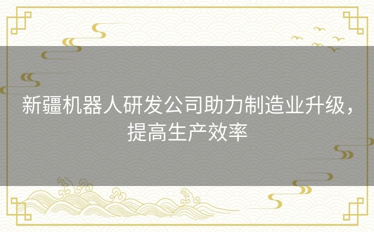 新疆机器人研发公司助力制造业升级，提高生产效率