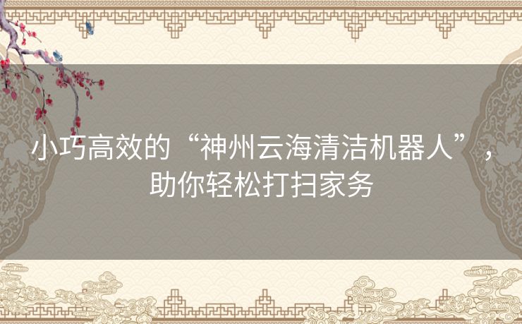 小巧高效的“神州云海清洁机器人”，助你轻松打扫家务