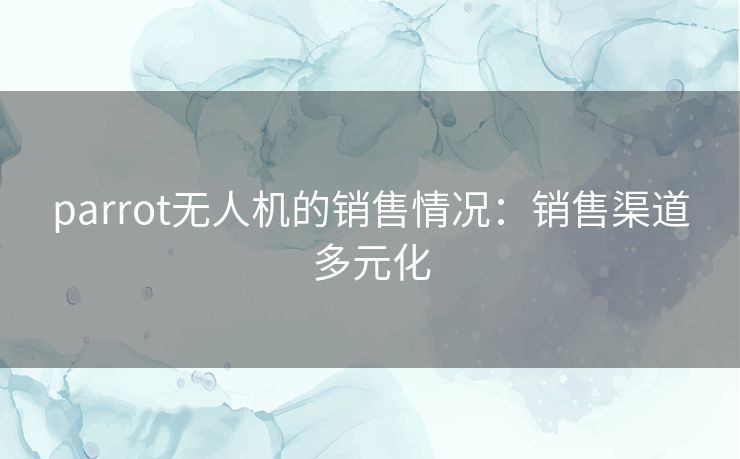 parrot无人机的销售情况：销售渠道多元化