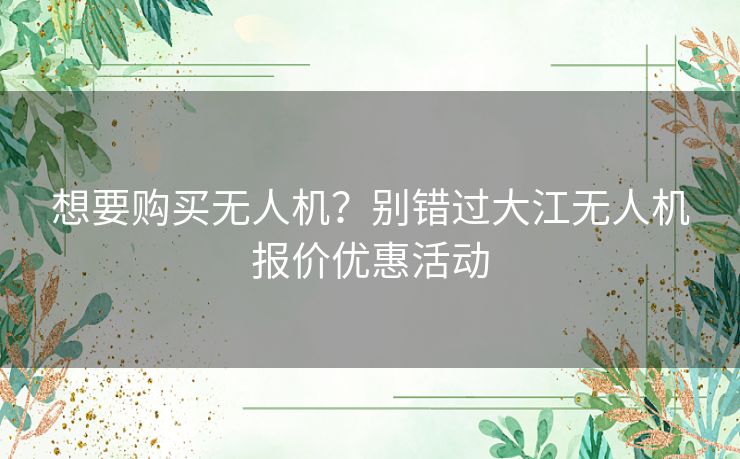 想要购买无人机？别错过大江无人机报价优惠活动