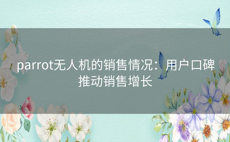 parrot无人机的销售情况：用户口碑推动销售增长