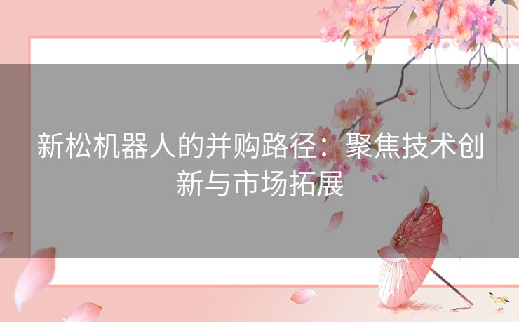 新松机器人的并购路径：聚焦技术创新与市场拓展