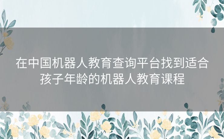 在中国机器人教育查询平台找到适合孩子年龄的机器人教育课程