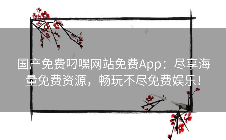 国产免费叼嘿网站免费App：尽享海量免费资源，畅玩不尽免费娱乐！