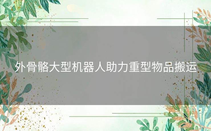 外骨骼大型机器人助力重型物品搬运