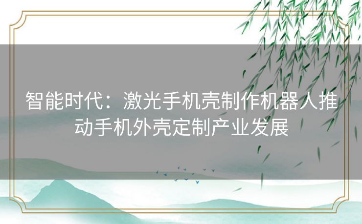 智能时代：激光手机壳制作机器人推动手机外壳定制产业发展