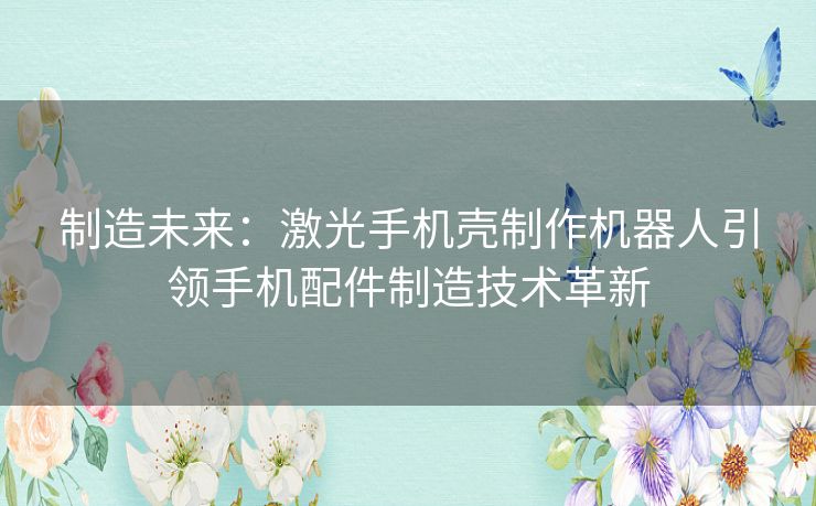 制造未来：激光手机壳制作机器人引领手机配件制造技术革新