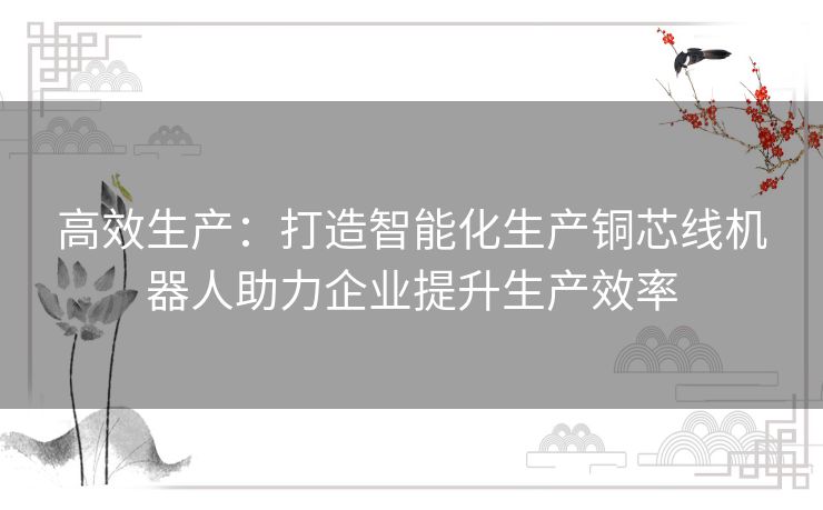 高效生产：打造智能化生产铜芯线机器人助力企业提升生产效率