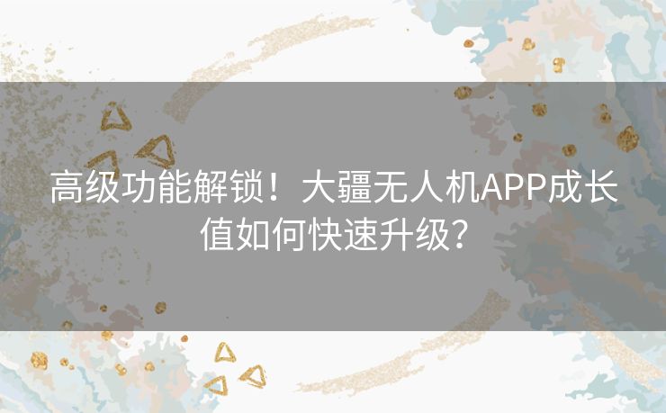 高级功能解锁！大疆无人机APP成长值如何快速升级？