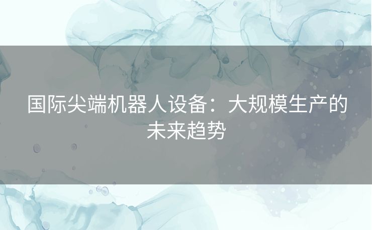 国际尖端机器人设备：大规模生产的未来趋势