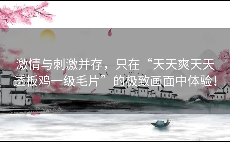 激情与刺激并存，只在“天天爽天天透板鸡一级毛片”的极致画面中体验！