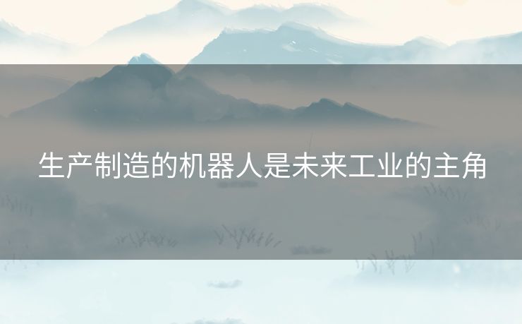 生产制造的机器人是未来工业的主角