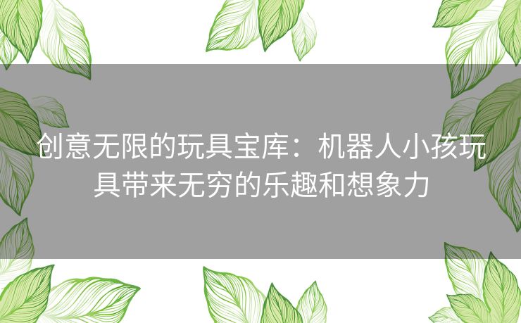 创意无限的玩具宝库：机器人小孩玩具带来无穷的乐趣和想象力