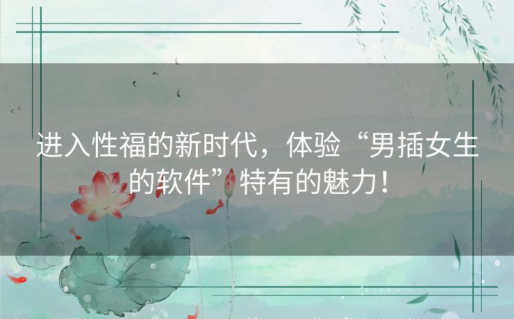进入性福的新时代，体验“男插女生的软件”特有的魅力！