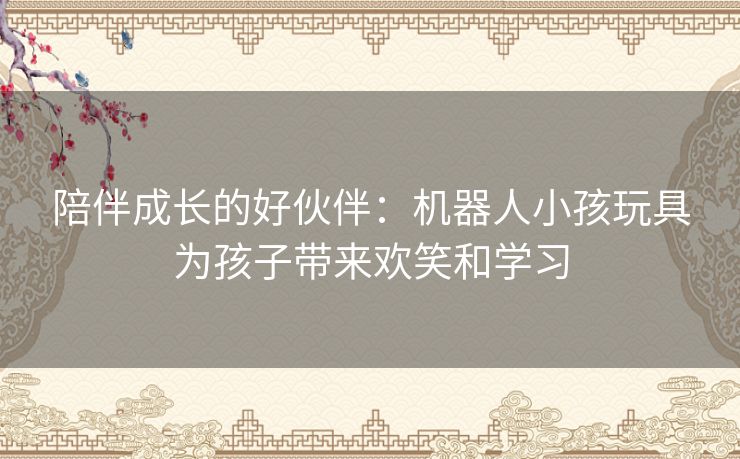 陪伴成长的好伙伴：机器人小孩玩具为孩子带来欢笑和学习
