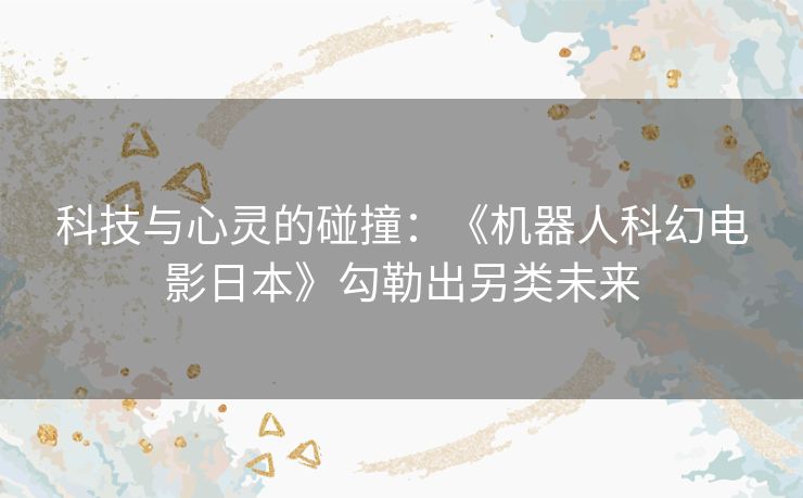 科技与心灵的碰撞：《机器人科幻电影日本》勾勒出另类未来