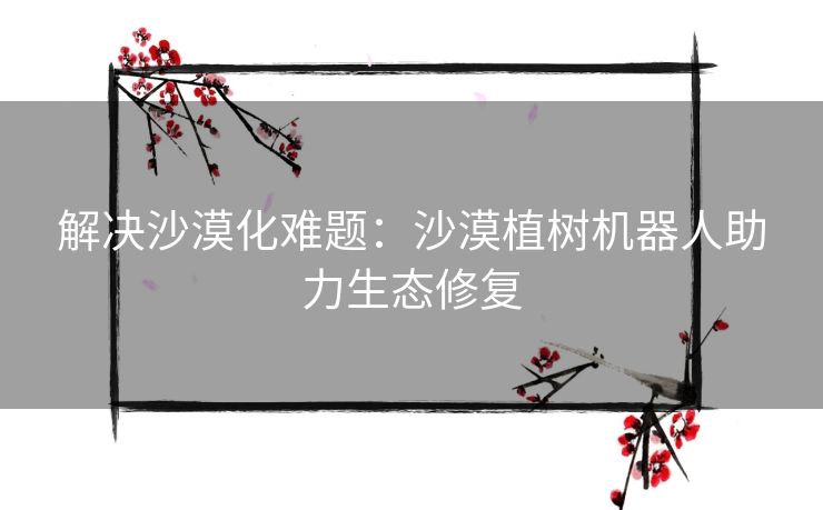 解决沙漠化难题：沙漠植树机器人助力生态修复