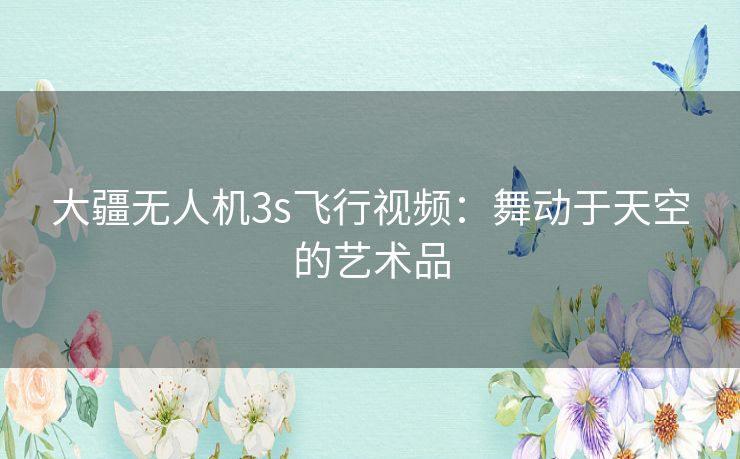 大疆无人机3s飞行视频：舞动于天空的艺术品