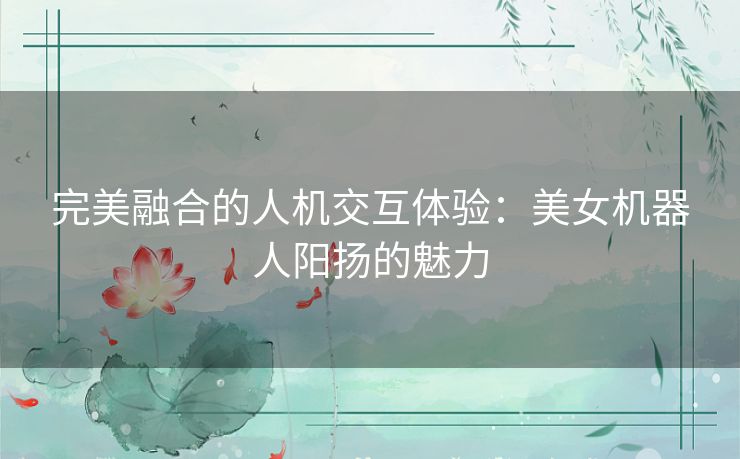 完美融合的人机交互体验：美女机器人阳扬的魅力