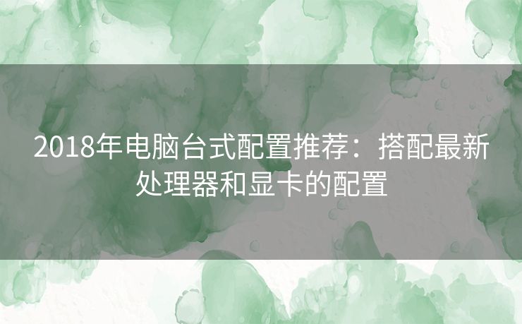 2018年电脑台式配置推荐：搭配最新处理器和显卡的配置