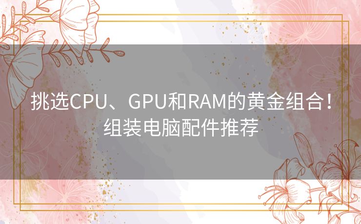 挑选CPU、GPU和RAM的黄金组合！组装电脑配件推荐