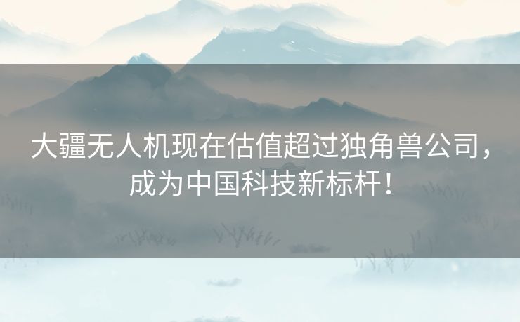 大疆无人机现在估值超过独角兽公司，成为中国科技新标杆！