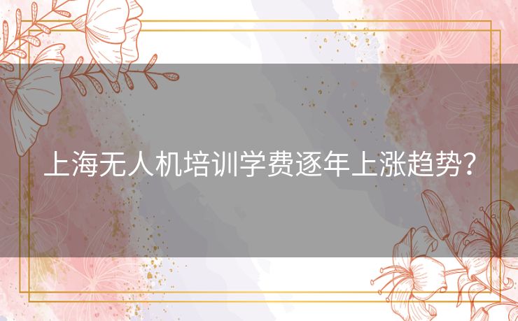 上海无人机培训学费逐年上涨趋势？