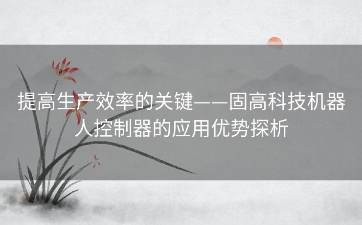 提高生产效率的关键——固高科技机器人控制器的应用优势探析