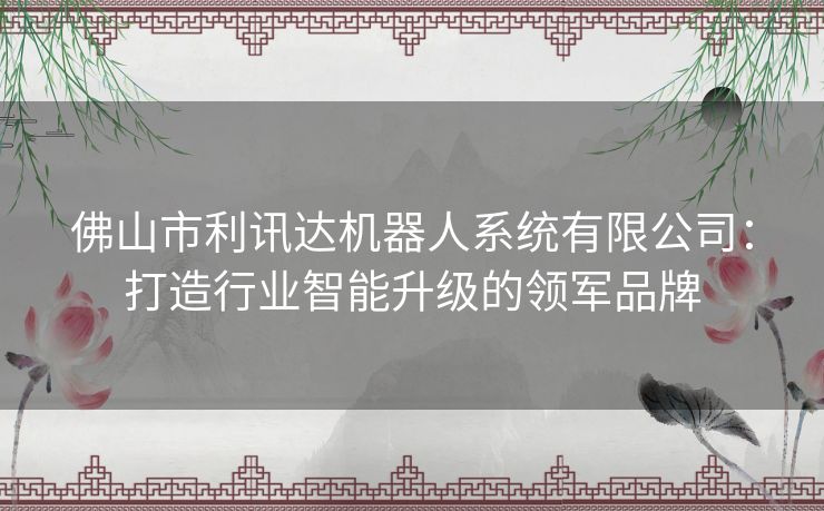 佛山市利讯达机器人系统有限公司：打造行业智能升级的领军品牌