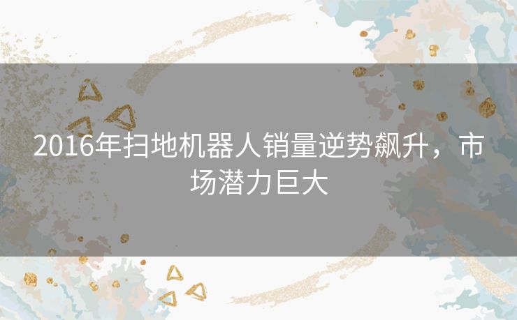 2016年扫地机器人销量逆势飙升，市场潜力巨大