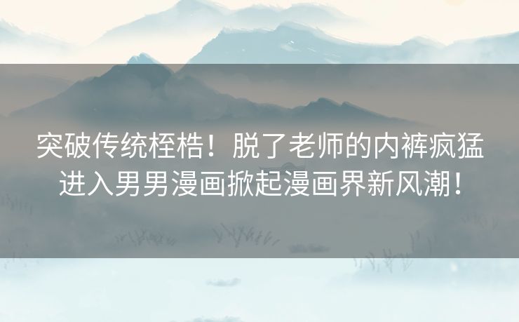 突破传统桎梏！脱了老师的内裤疯猛进入男男漫画掀起漫画界新风潮！