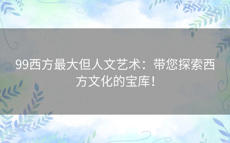99西方最大但人文艺术：带您探索西方文化的宝库！