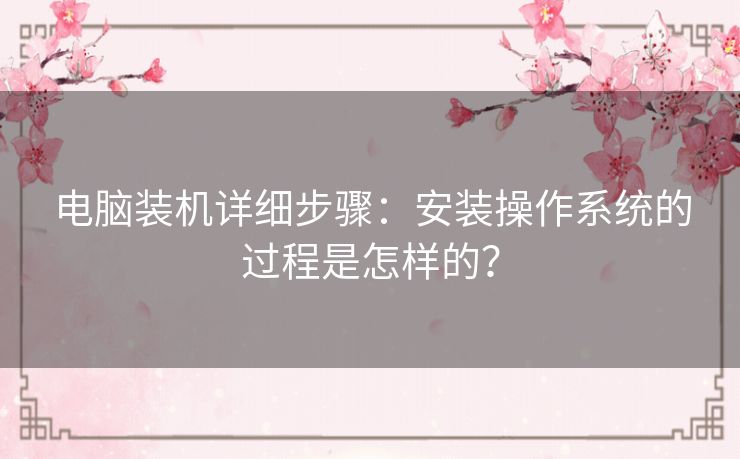 电脑装机详细步骤：安装操作系统的过程是怎样的？