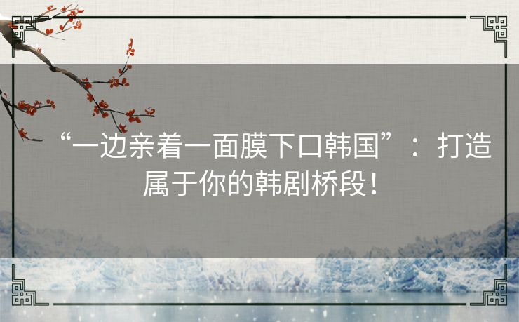 “一边亲着一面膜下口韩国”：打造属于你的韩剧桥段！